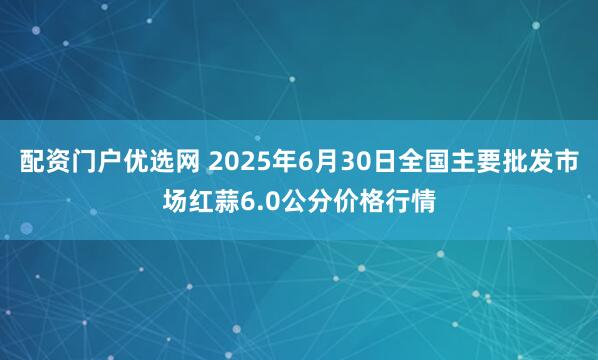 配资门户优选网 2025年6月30日全国主要批发市场红蒜6.0公分价格行情