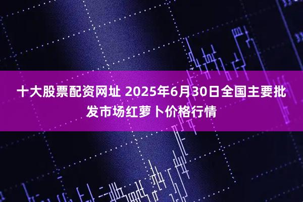 十大股票配资网址 2025年6月30日全国主要批发市场红萝卜价格行情