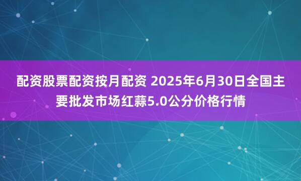 配资股票配资按月配资 2025年6月30日全国主要批发市场红蒜5.0公分价格行情