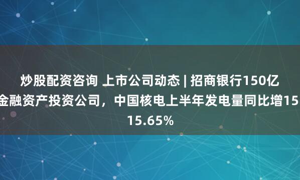 炒股配资咨询 上市公司动态 | 招商银行150亿筹建金融资产投资公司，中国核电上半年发电量同比增15.65%