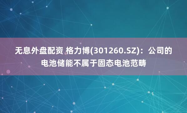 无息外盘配资 格力博(301260.SZ)：公司的电池储能不属于固态电池范畴