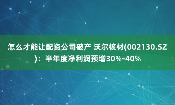 怎么才能让配资公司破产 沃尔核材(002130.SZ)：半年度净利润预增30%-40%