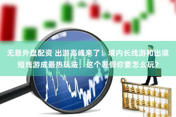无息外盘配资 出游高峰来了！境内长线游和出境短线游成最热玩法，这个暑假你要怎么玩？