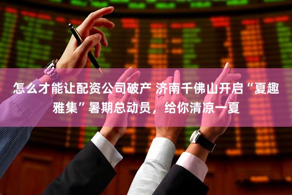 怎么才能让配资公司破产 济南千佛山开启“夏趣雅集”暑期总动员，给你清凉一夏