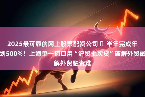 2025最可靠的网上股票配资公司 ​半年完成年度计划500%！上海单一窗口用“沪贸批次贷”破解外贸融资难
