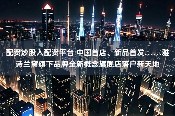 配资炒股入配资平台 中国首店、新品首发……雅诗兰黛旗下品牌全新概念旗舰店落户新天地