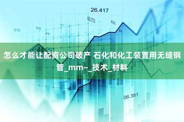 怎么才能让配资公司破产 石化和化工装置用无缝钢管_mm~_技术_材料