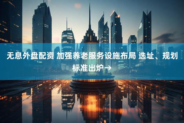 无息外盘配资 加强养老服务设施布局 选址、规划标准出炉→