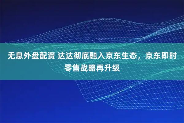 无息外盘配资 达达彻底融入京东生态，京东即时零售战略再升级
