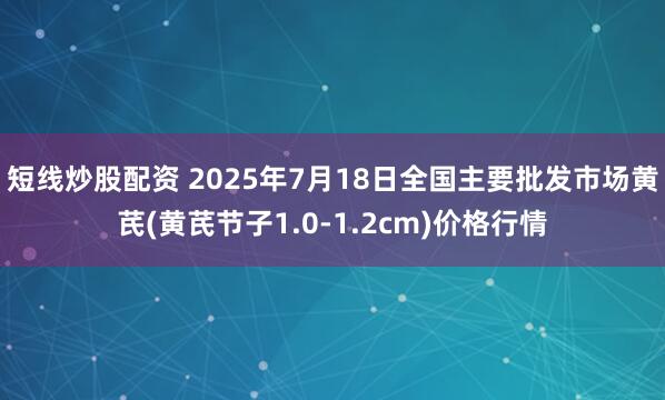 短线炒股配资 2025年7月18日全国主要批发市场黄芪(黄芪节子1.0-1.2cm)价格行情