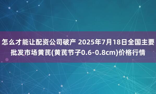 怎么才能让配资公司破产 2025年7月18日全国主要批发市场黄芪(黄芪节子0.6-0.8cm)价格行情