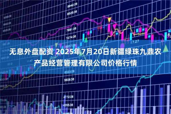 无息外盘配资 2025年7月20日新疆绿珠九鼎农产品经营管理有限公司价格行情