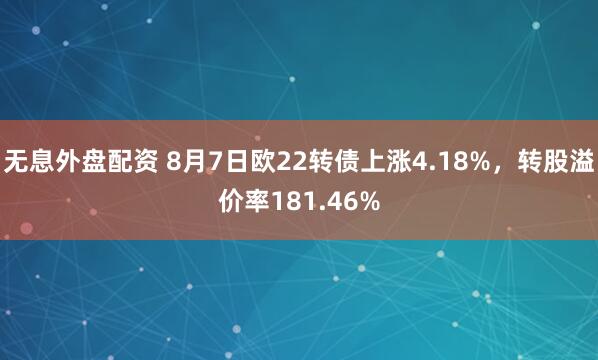 无息外盘配资 8月7日欧22转债上涨4.18%，转股溢价率181.46%