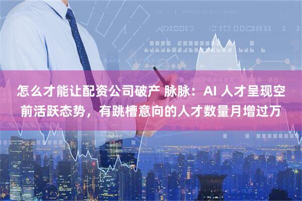 怎么才能让配资公司破产 脉脉：AI 人才呈现空前活跃态势，有跳槽意向的人才数量月增过万