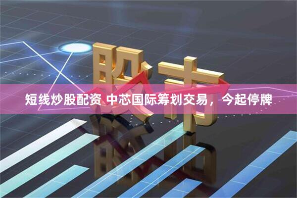 短线炒股配资 中芯国际筹划交易，今起停牌