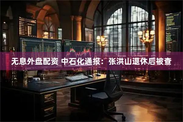 无息外盘配资 中石化通报：张洪山退休后被查