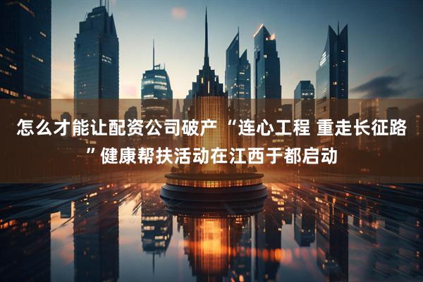 怎么才能让配资公司破产 “连心工程 重走长征路”健康帮扶活动在江西于都启动