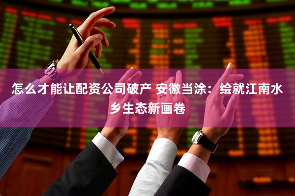 怎么才能让配资公司破产 安徽当涂：绘就江南水乡生态新画卷
