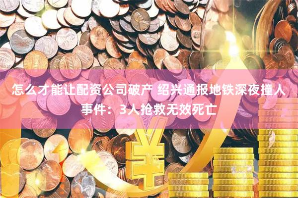 怎么才能让配资公司破产 绍兴通报地铁深夜撞人事件：3人抢救无效死亡